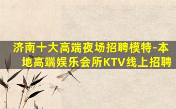 济南十大高端夜场招聘模特-本地高端娱乐会所KTV线上招聘